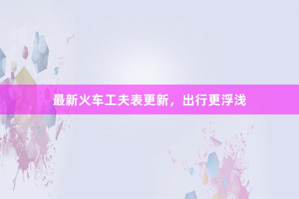 最新火车工夫表更新,出行更浮浅