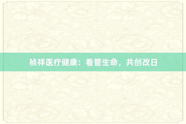 祯祥医疗健康：看管生命，共创改日