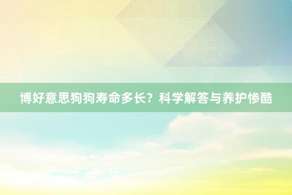 博好意思狗狗寿命多长？科学解答与养护惨酷