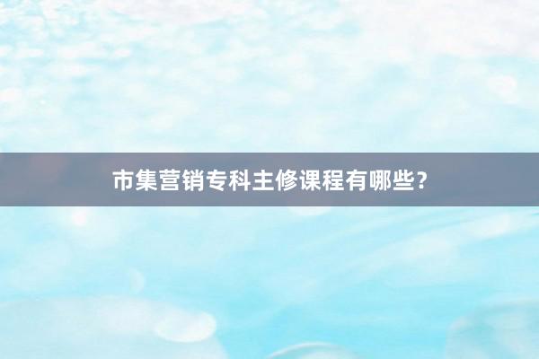 市集营销专科主修课程有哪些？